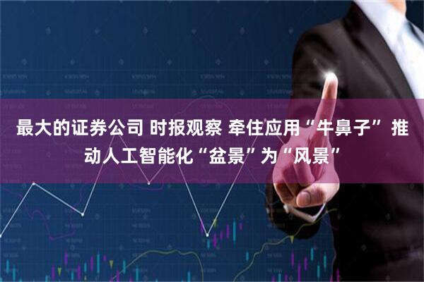 最大的证券公司 时报观察 牵住应用“牛鼻子” 推动人工智能化“盆景”为“风景”