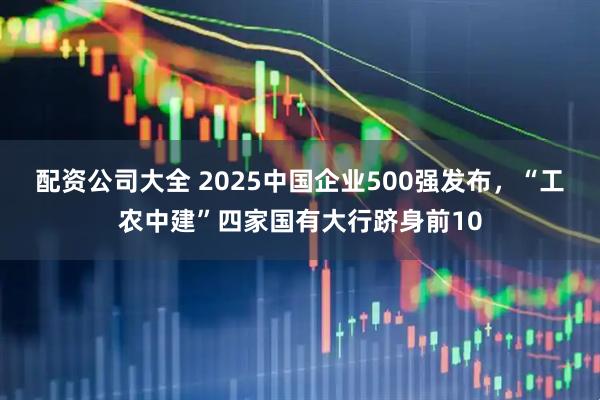 配资公司大全 2025中国企业500强发布，“工农中建”四家国有大行跻身前10
