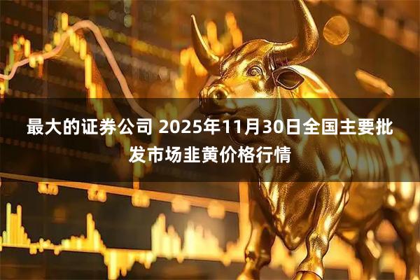 最大的证券公司 2025年11月30日全国主要批发市场韭黄价格行情