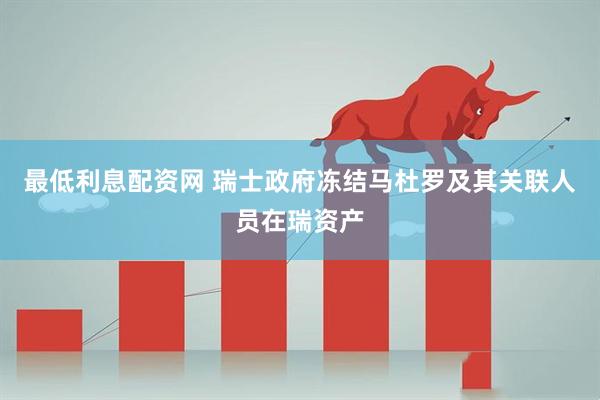 最低利息配资网 瑞士政府冻结马杜罗及其关联人员在瑞资产