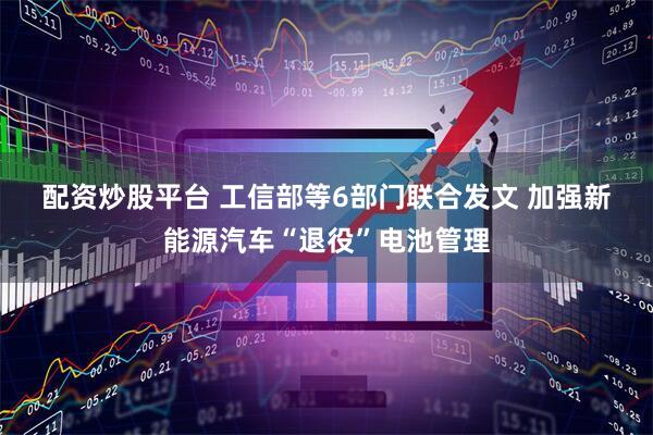 配资炒股平台 工信部等6部门联合发文 加强新能源汽车“退役”电池管理