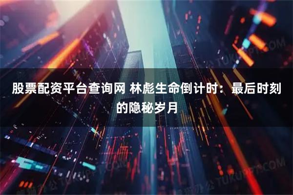 股票配资平台查询网 林彪生命倒计时：最后时刻的隐秘岁月