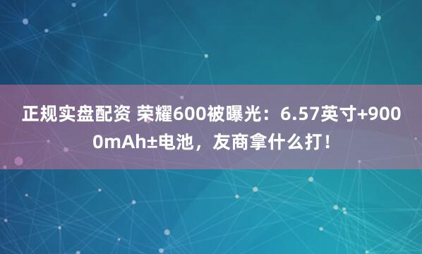 正规实盘配资 荣耀600被曝光：6.57英寸+9000mAh±电池，友商拿什么打！