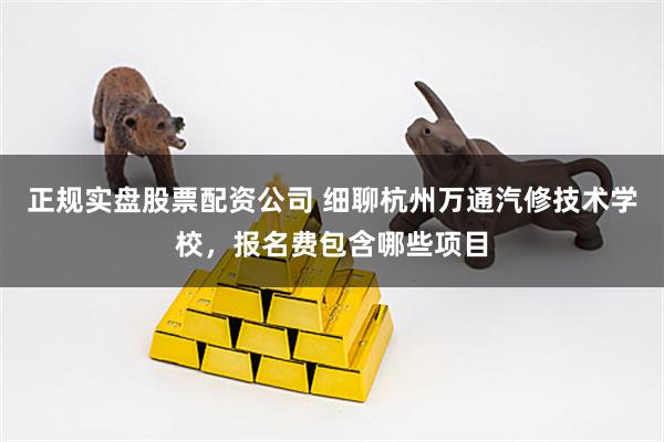 正规实盘股票配资公司 细聊杭州万通汽修技术学校，报名费包含哪些项目