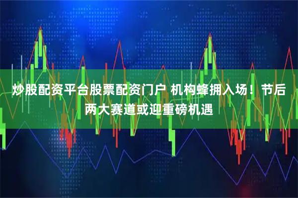 炒股配资平台股票配资门户 机构蜂拥入场！节后两大赛道或迎重磅机遇