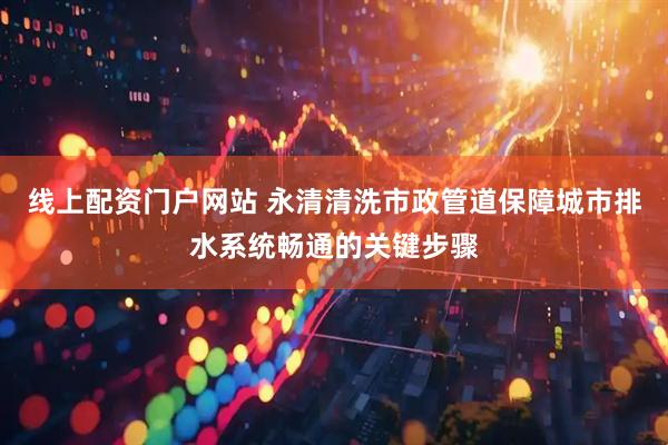 线上配资门户网站 永清清洗市政管道保障城市排水系统畅通的关键步骤