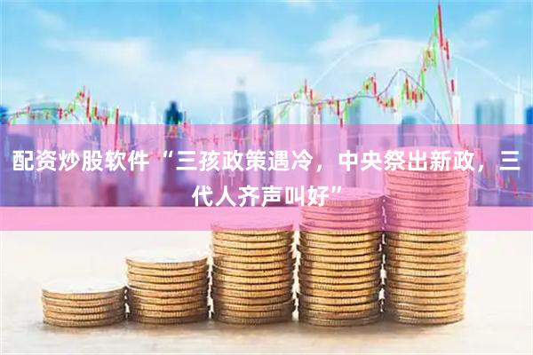 配资炒股软件 “三孩政策遇冷，中央祭出新政，三代人齐声叫好”