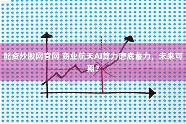 配资炒股网官网 商业航天AI算力磨底蓄力，未来可期？