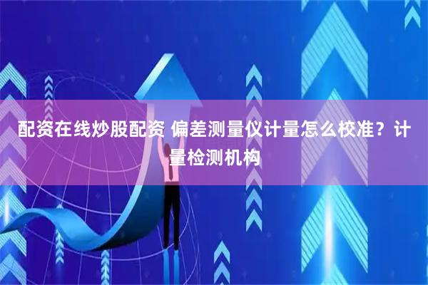 配资在线炒股配资 偏差测量仪计量怎么校准？计量检测机构
