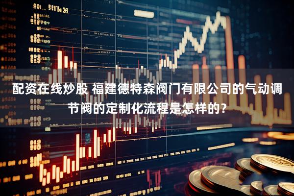 配资在线炒股 福建德特森阀门有限公司的气动调节阀的定制化流程是怎样的？