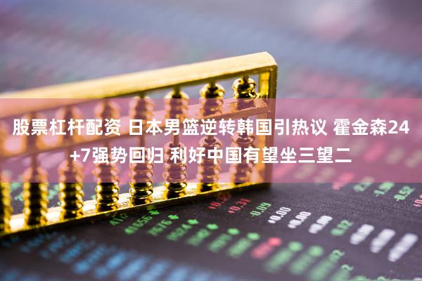股票杠杆配资 日本男篮逆转韩国引热议 霍金森24+7强势回归 利好中国有望坐三望二