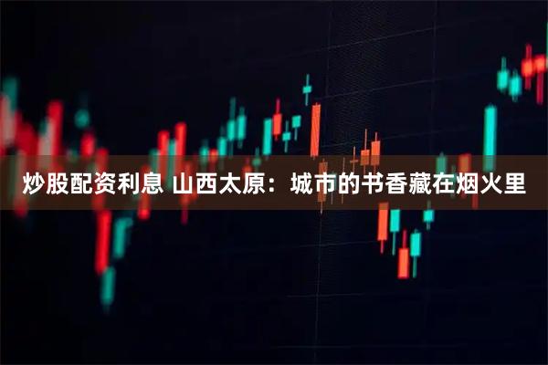 炒股配资利息 山西太原：城市的书香藏在烟火里