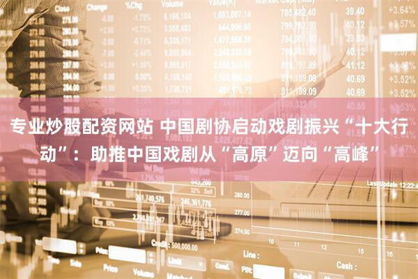 专业炒股配资网站 中国剧协启动戏剧振兴“十大行动”：助推中国戏剧从“高原”迈向“高峰”