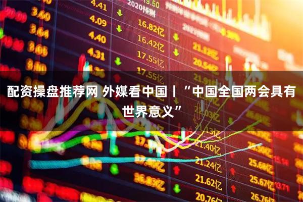 配资操盘推荐网 外媒看中国丨“中国全国两会具有世界意义”