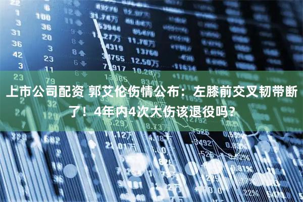 上市公司配资 郭艾伦伤情公布：左膝前交叉韧带断了！4年内4次大伤该退役吗？
