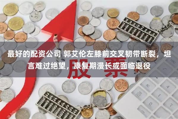 最好的配资公司 郭艾伦左膝前交叉韧带断裂，坦言难过绝望，康复期漫长或面临退役