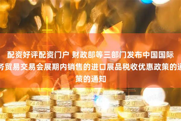 配资好评配资门户 财政部等三部门发布中国国际服务贸易交易会展期内销售的进口展品税收优惠政策的通知