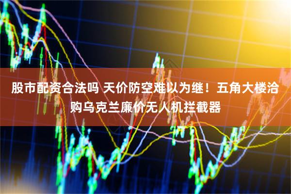 股市配资合法吗 天价防空难以为继！五角大楼洽购乌克兰廉价无人机拦截器