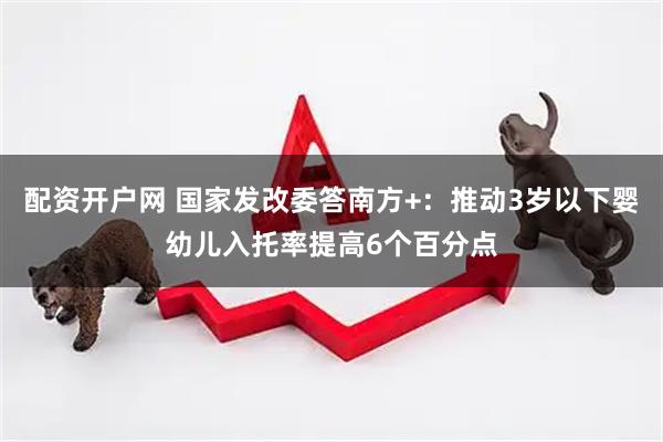 配资开户网 国家发改委答南方+：推动3岁以下婴幼儿入托率提高6个百分点