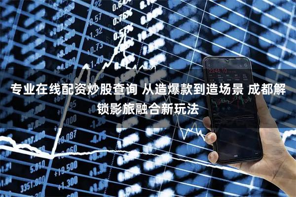 专业在线配资炒股查询 从造爆款到造场景 成都解锁影旅融合新玩法