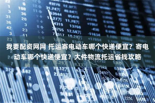 我要配资网网 托运寄电动车哪个快递便宜？寄电动车哪个快递便宜？大件物流托运省钱攻略