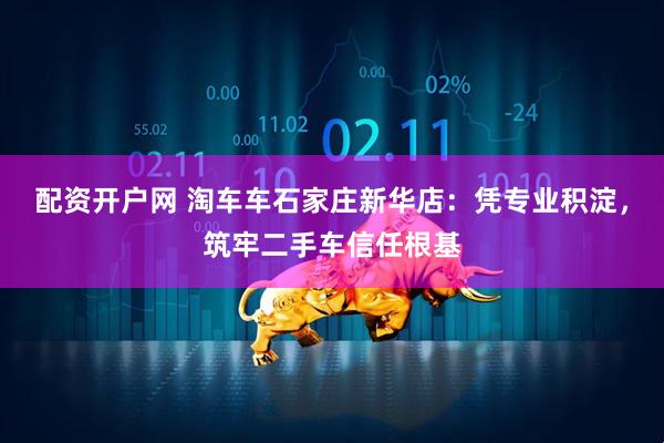 配资开户网 淘车车石家庄新华店：凭专业积淀，筑牢二手车信任根基