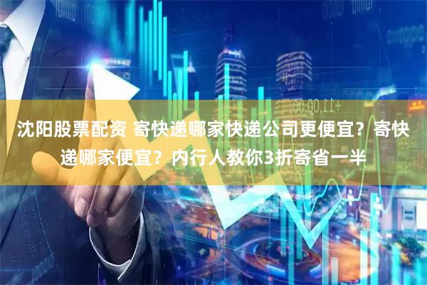 沈阳股票配资 寄快递哪家快递公司更便宜？寄快递哪家便宜？内行人教你3折寄省一半