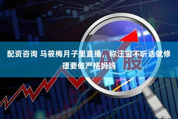 配资咨询 马筱梅月子里直播，称汪宝不听话就修理要做严格妈妈