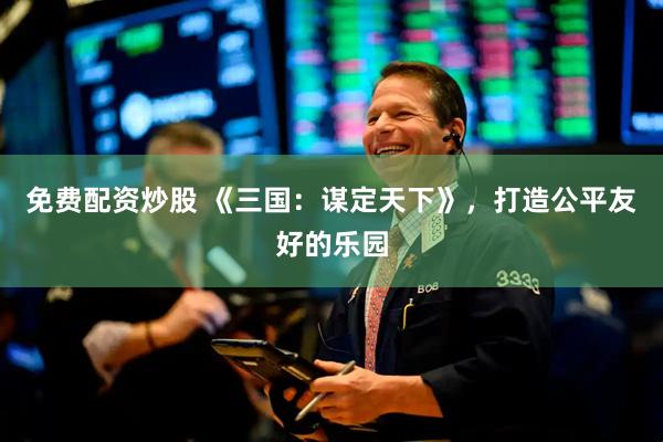 免费配资炒股 《三国：谋定天下》，打造公平友好的乐园