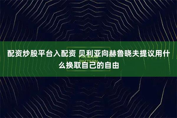 配资炒股平台入配资 贝利亚向赫鲁晓夫提议用什么换取自己的自由