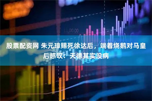 股票配资网 朱元璋赐死徐达后，端着烧鹅对马皇后感叹：天德其实没病