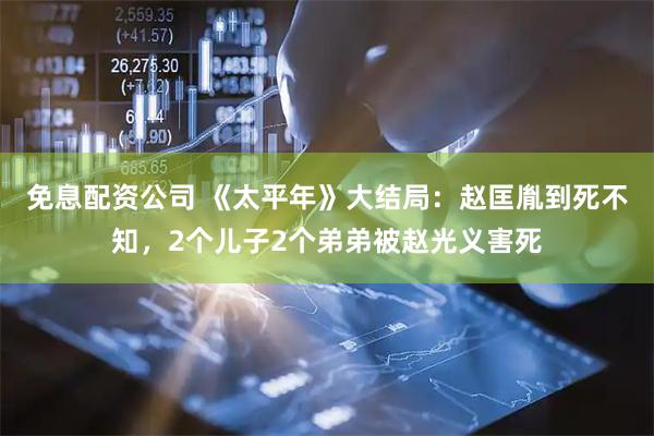 免息配资公司 《太平年》大结局：赵匡胤到死不知，2个儿子2个弟弟被赵光义害死