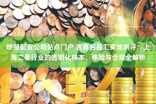 炒股配资公司站点门户 吉嘉名品汇实地测评：上海二奢行业的透明化样本，体验与合规全解析