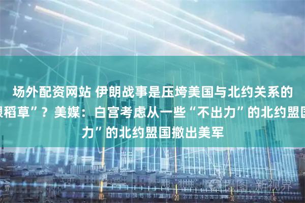 场外配资网站 伊朗战事是压垮美国与北约关系的“最后一根稻草”？美媒：白宫考虑从一些“不出力”的北约盟国撤出美军