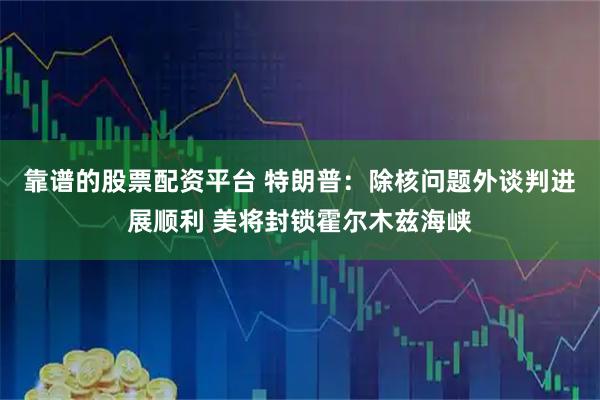 靠谱的股票配资平台 特朗普：除核问题外谈判进展顺利 美将封锁霍尔木兹海峡