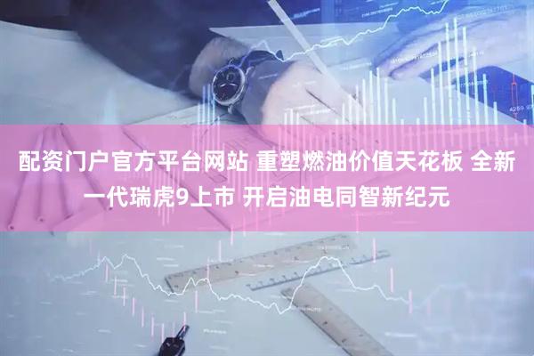 配资门户官方平台网站 重塑燃油价值天花板 全新一代瑞虎9上市 开启油电同智新纪元