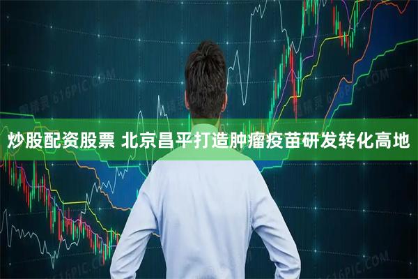炒股配资股票 北京昌平打造肿瘤疫苗研发转化高地