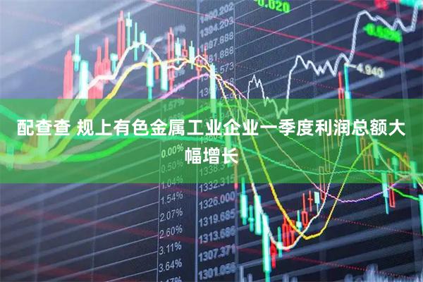 配查查 规上有色金属工业企业一季度利润总额大幅增长
